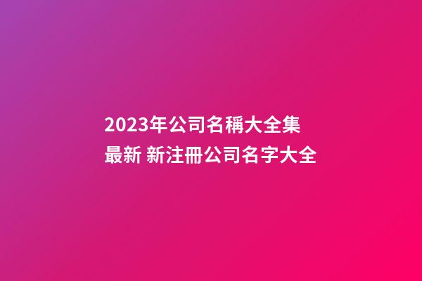 2023年公司名稱大全集最新 新注冊公司名字大全